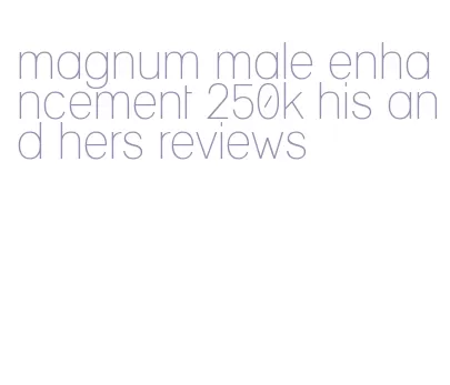 magnum male enhancement 250k his and hers reviews