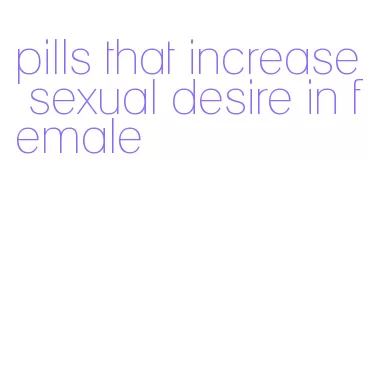 pills that increase sexual desire in female