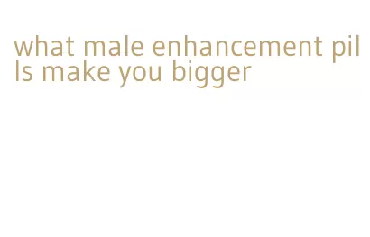 what male enhancement pills make you bigger