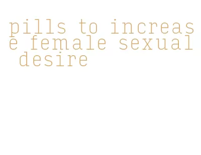 pills to increase female sexual desire