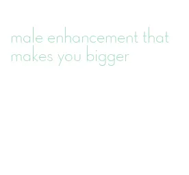 male enhancement that makes you bigger