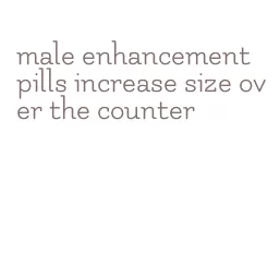 male enhancement pills increase size over the counter